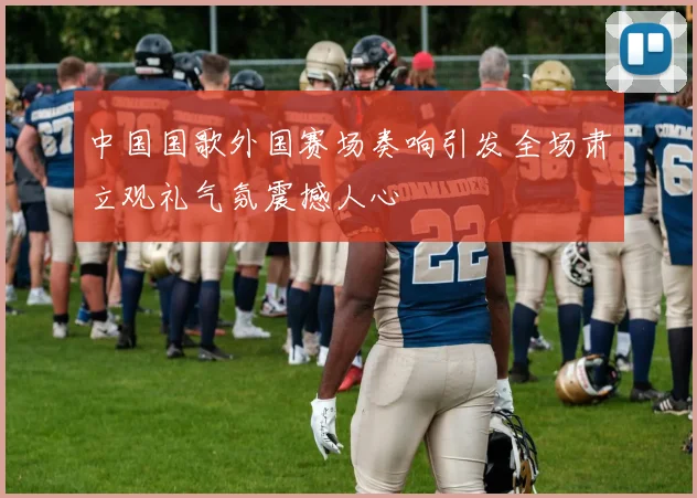 中国国歌外国赛场奏响引发全场肃立观礼气氛震撼人心