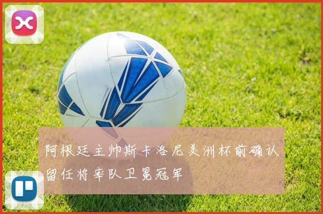 阿根廷主帅斯卡洛尼美洲杯前确认留任将率队卫冕冠军