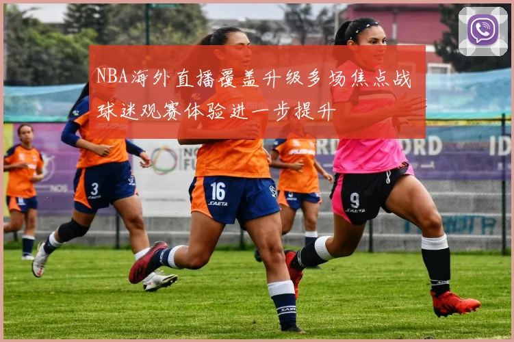 NBA海外直播覆盖升级多场焦点战 球迷观赛体验进一步提升