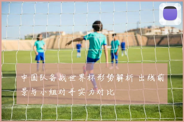 中国队备战世界杯形势解析 出线前景与小组对手实力对比