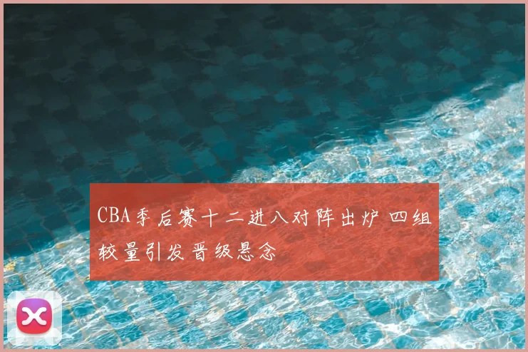CBA季后赛十二进八对阵出炉 四组较量引发晋级悬念