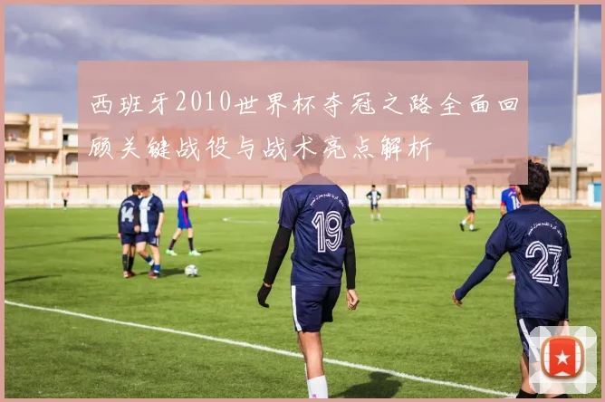 西班牙2010世界杯夺冠之路全面回顾关键战役与战术亮点解析