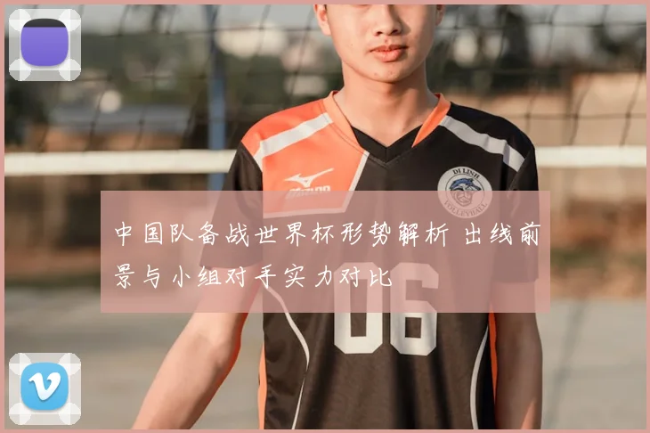 中国队备战世界杯形势解析 出线前景与小组对手实力对比