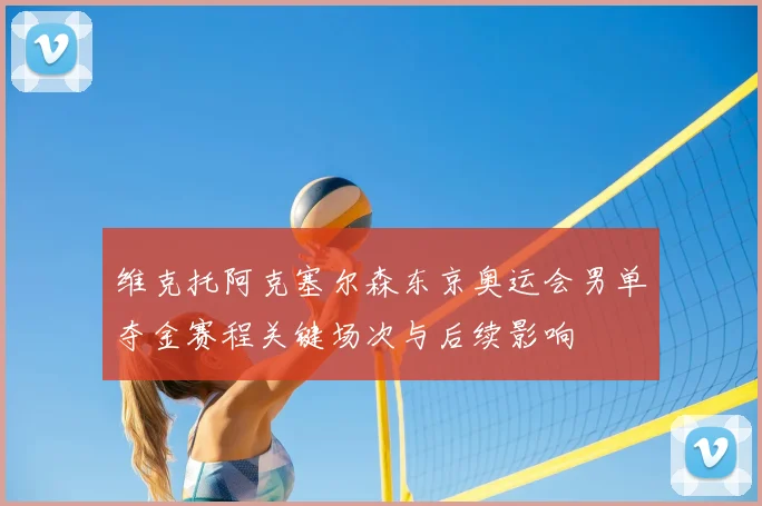 维克托阿克塞尔森东京奥运会男单夺金赛程关键场次与后续影响