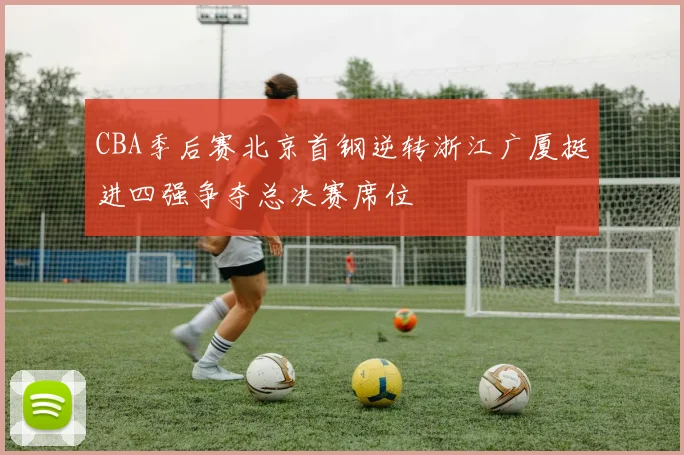 CBA季后赛北京首钢逆转浙江广厦挺进四强争夺总决赛席位