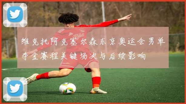 维克托阿克塞尔森东京奥运会男单夺金赛程关键场次与后续影响