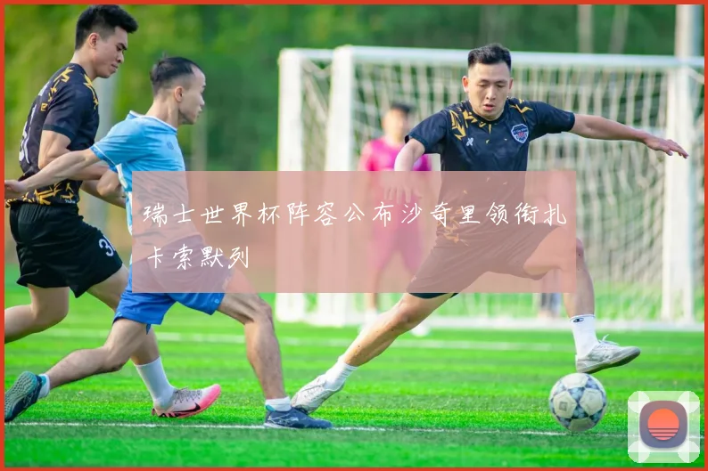 瑞士世界杯阵容公布沙奇里领衔扎卡索默列