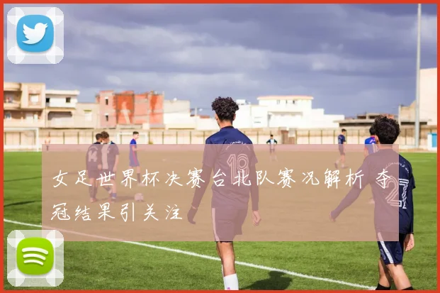 女足世界杯决赛台北队赛况解析 夺冠结果引关注