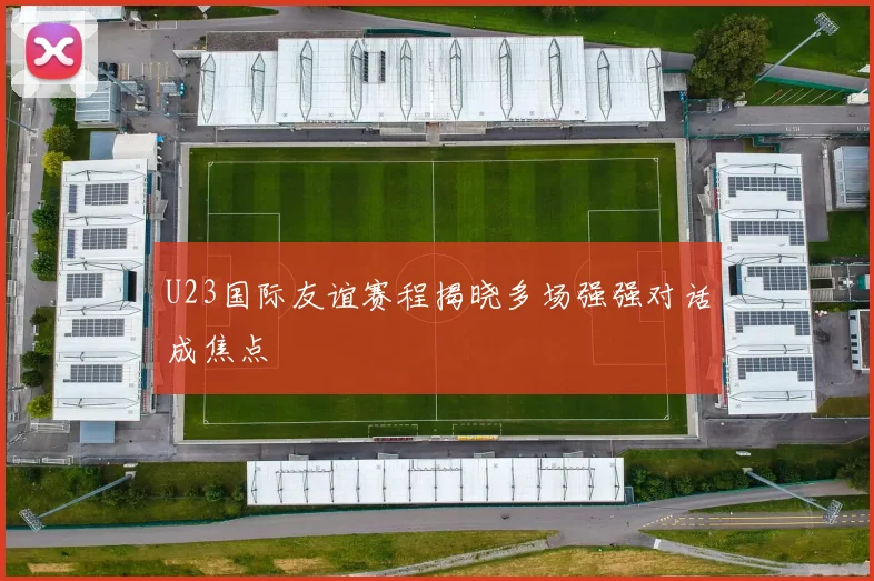 U23国际友谊赛程揭晓多场强强对话成焦点