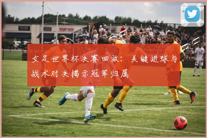 女足世界杯决赛回放：关键进球与战术对决揭示冠军归属