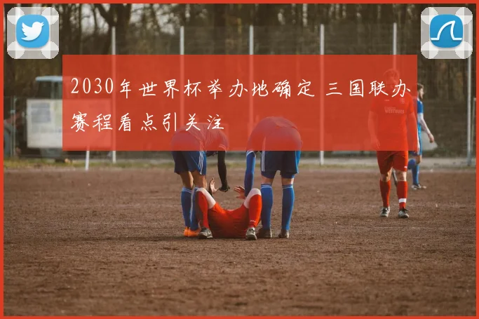 2030年世界杯举办地确定 三国联办赛程看点引关注