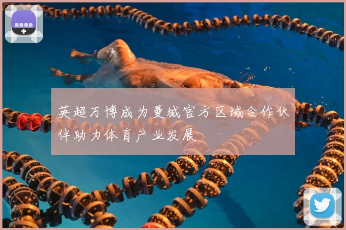 英超万博成为曼城官方区域合作伙伴助力体育产业发展