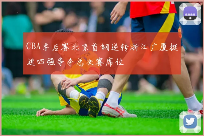 CBA季后赛北京首钢逆转浙江广厦挺进四强争夺总决赛席位
