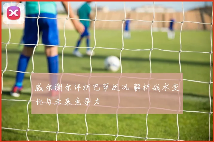 威尔谢尔评析巴萨近况 解析战术变化与未来竞争力
