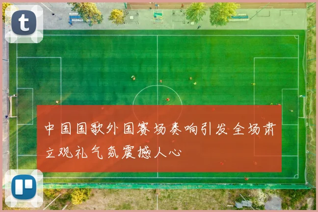 中国国歌外国赛场奏响引发全场肃立观礼气氛震撼人心