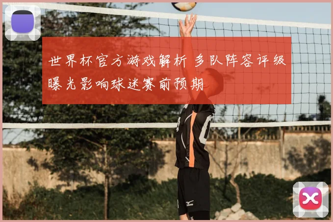 世界杯官方游戏解析 多队阵容评级曝光影响球迷赛前预期