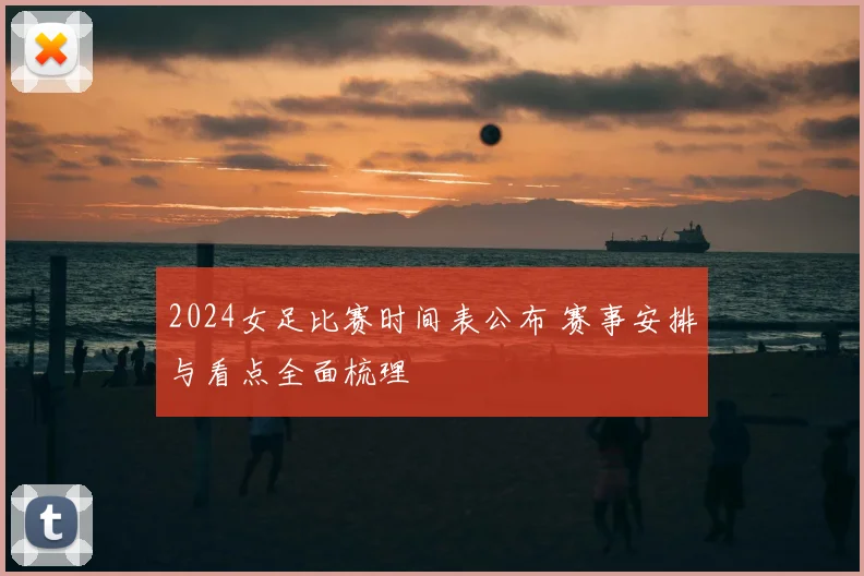 2024女足比赛时间表公布 赛事安排与看点全面梳理