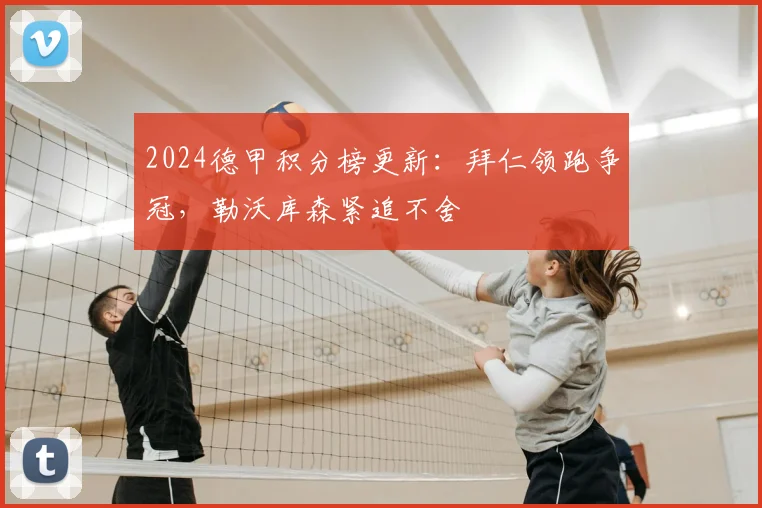 2024德甲积分榜更新：拜仁领跑争冠，勒沃库森紧追不舍