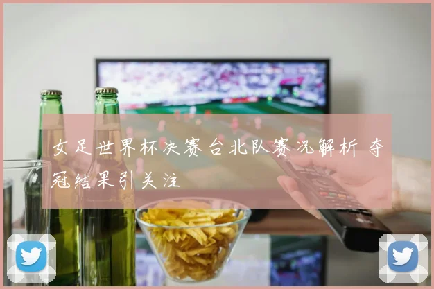 女足世界杯决赛台北队赛况解析 夺冠结果引关注