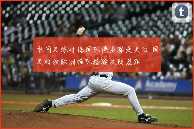 中国足球对德国队热身赛受关注 国足对抗欧洲强队检验攻防差距
