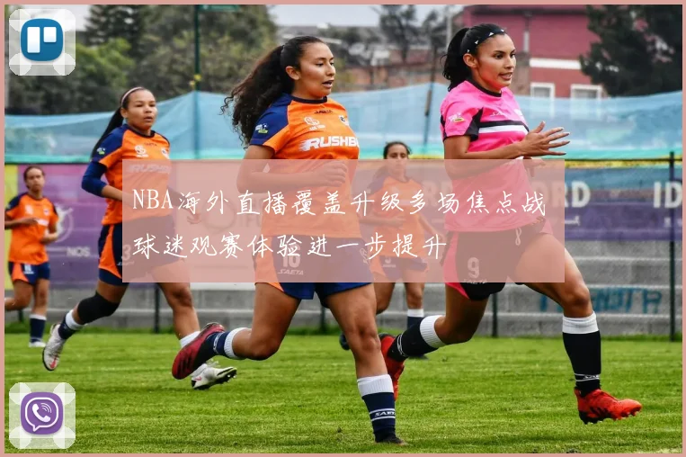 NBA海外直播覆盖升级多场焦点战 球迷观赛体验进一步提升