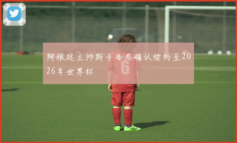 阿根廷主帅斯卡洛尼确认续约至2026年世界杯