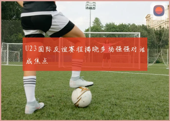 U23国际友谊赛程揭晓多场强强对话成焦点