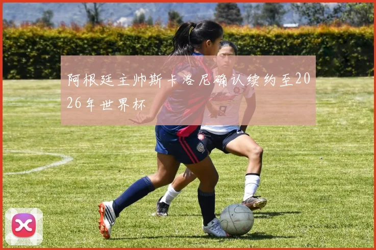 阿根廷主帅斯卡洛尼确认续约至2026年世界杯