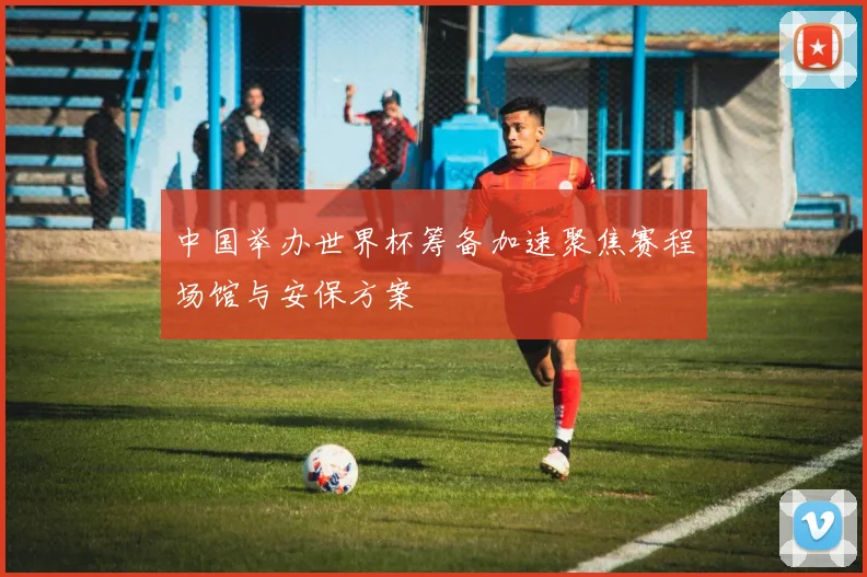 中国举办世界杯筹备加速聚焦赛程场馆与安保方案