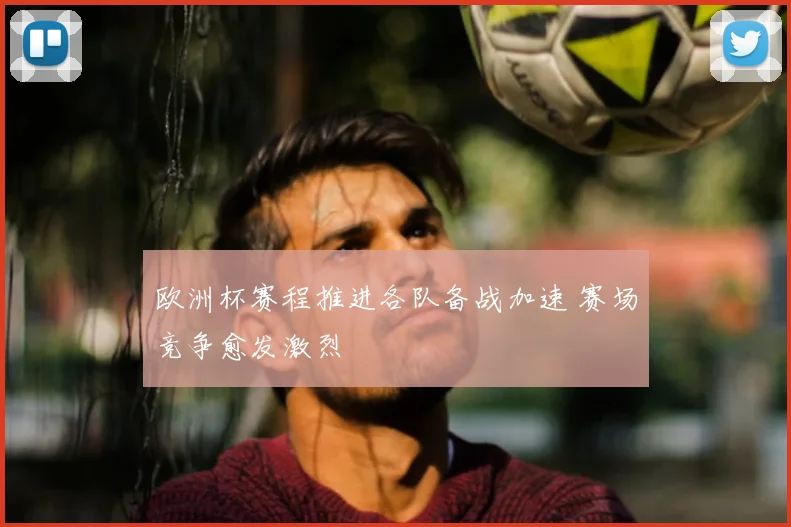 欧洲杯赛程推进各队备战加速 赛场竞争愈发激烈