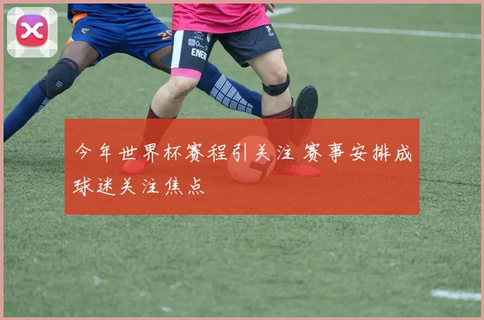 今年世界杯赛程引关注 赛事安排成球迷关注焦点