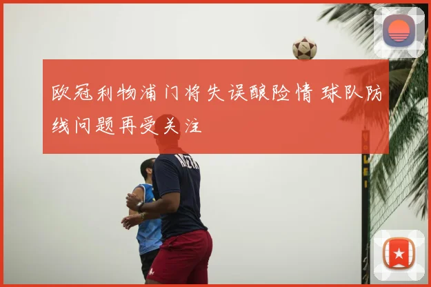 欧冠利物浦门将失误酿险情 球队防线问题再受关注