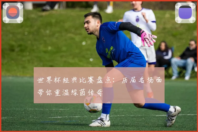 世界杯经典比赛盘点：历届名场面带你重温绿茵传奇